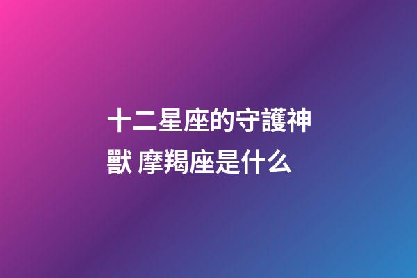 十二星座的守護神獸 摩羯座是什么-第1張-星座運勢-玄機派